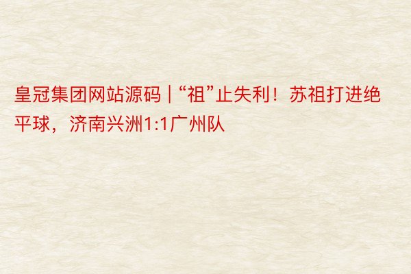 皇冠集团网站源码 | “祖”止失利！苏祖打进绝平球，济南兴洲1:1广州队