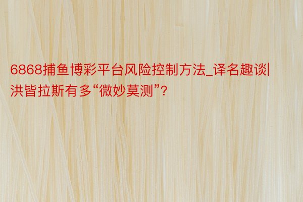 6868捕鱼博彩平台风险控制方法_译名趣谈|洪皆拉斯有多“微妙莫测”？