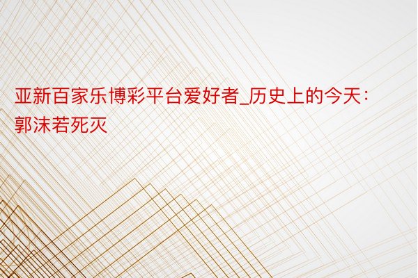亚新百家乐博彩平台爱好者_历史上的今天：郭沫若死灭