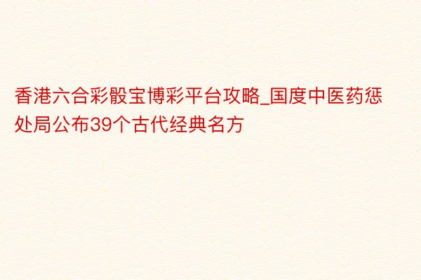 香港六合彩骰宝博彩平台攻略_国度中医药惩处局公布39个古代经典名方