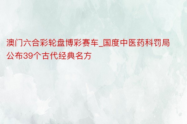 澳门六合彩轮盘博彩赛车_国度中医药科罚局公布39个古代经典名方