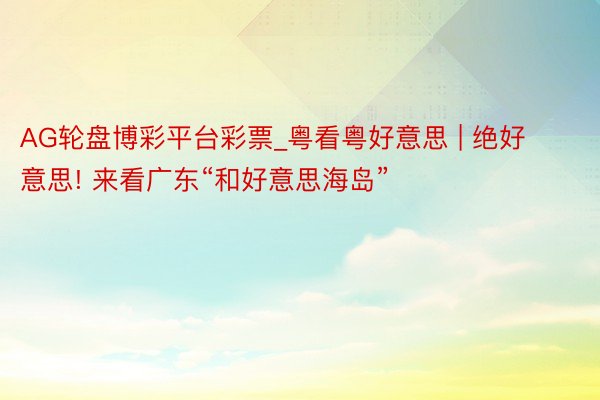 AG轮盘博彩平台彩票_粤看粤好意思 | 绝好意思! 来看广东“和好意思海岛”
