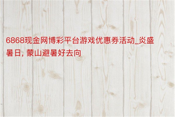 6868现金网博彩平台游戏优惠券活动_炎盛暑日， 蒙山避暑好去向
