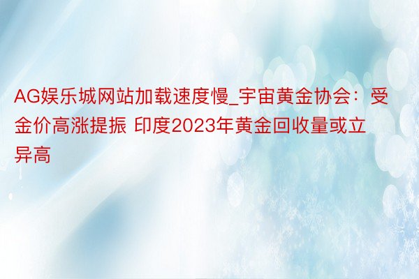 AG娱乐城网站加载速度慢_宇宙黄金协会：受金价高涨提振 印度2023年黄金回收量或立异高