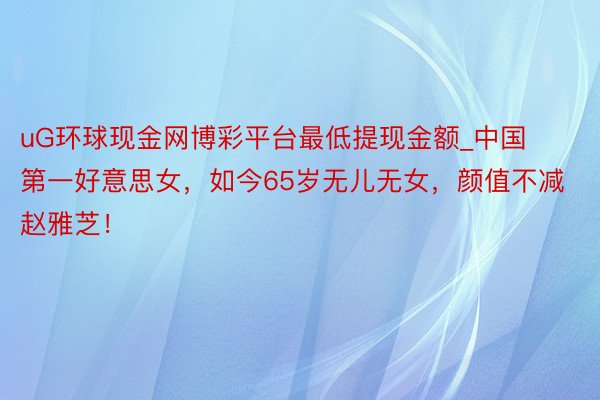 uG环球现金网博彩平台最低提现金额_中国第一好意思女，如今65岁无儿无女，颜值不减赵雅芝！