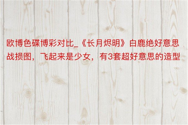 欧博色碟博彩对比_《长月烬明》白鹿绝好意思战损图，飞起来是少女，有3套超好意思的造型