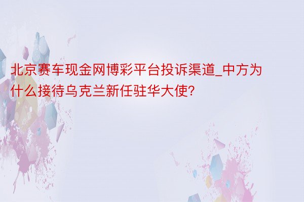 北京赛车现金网博彩平台投诉渠道_中方为什么接待乌克兰新任驻华大使？