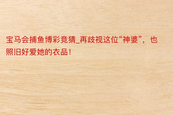 宝马会捕鱼博彩竞猜_再歧视这位“神婆”，也照旧好爱她的衣品！