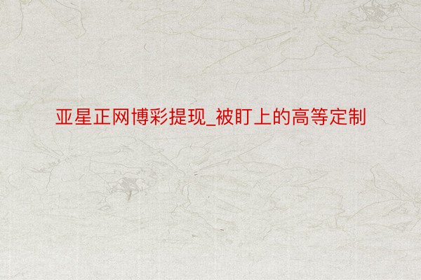 亚星正网博彩提现_被盯上的高等定制