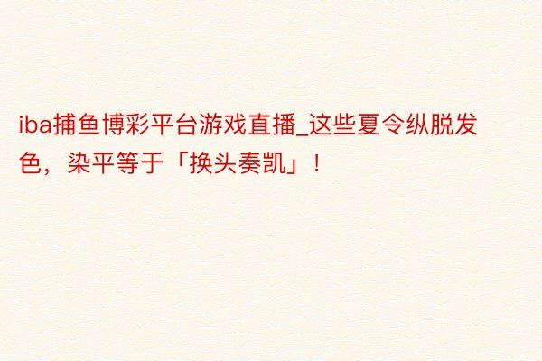 iba捕鱼博彩平台游戏直播_这些夏令纵脱发色，染平等于「换头奏凯」！