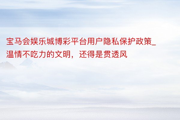 宝马会娱乐城博彩平台用户隐私保护政策_温情不吃力的文明，还得是贯透风